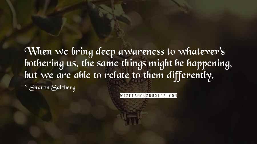 Sharon Salzberg Quotes: When we bring deep awareness to whatever's bothering us, the same things might be happening, but we are able to relate to them differently.