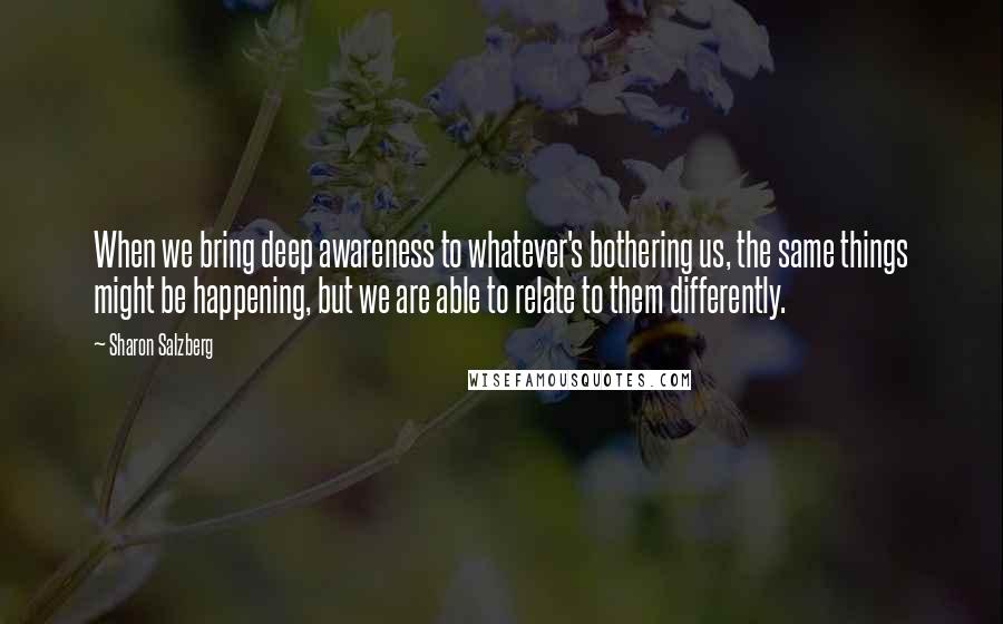 Sharon Salzberg Quotes: When we bring deep awareness to whatever's bothering us, the same things might be happening, but we are able to relate to them differently.