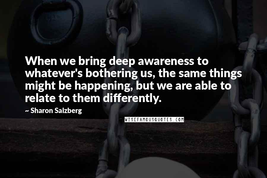 Sharon Salzberg Quotes: When we bring deep awareness to whatever's bothering us, the same things might be happening, but we are able to relate to them differently.