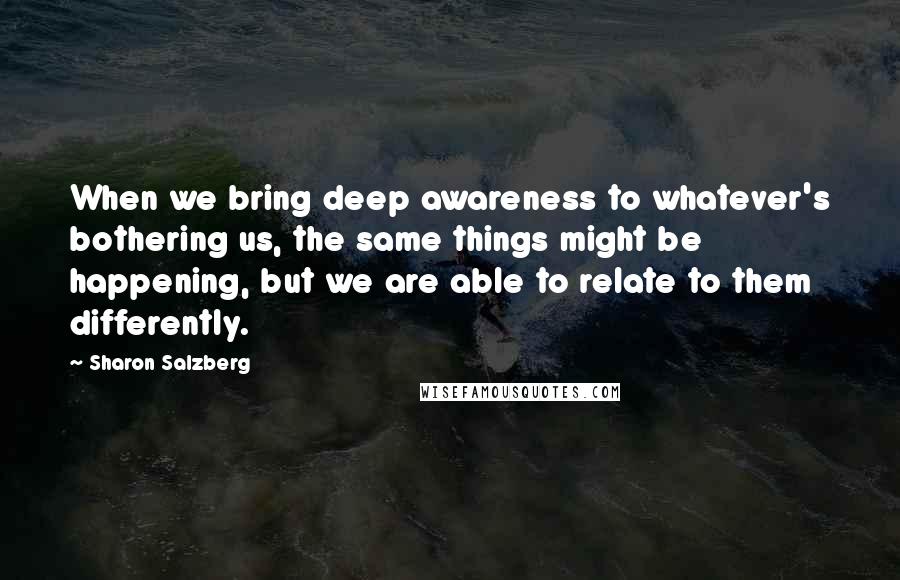 Sharon Salzberg Quotes: When we bring deep awareness to whatever's bothering us, the same things might be happening, but we are able to relate to them differently.