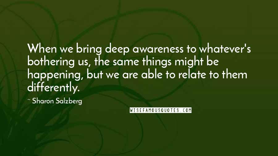 Sharon Salzberg Quotes: When we bring deep awareness to whatever's bothering us, the same things might be happening, but we are able to relate to them differently.