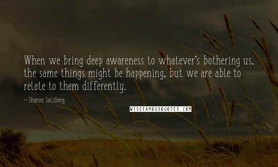 Sharon Salzberg Quotes: When we bring deep awareness to whatever's bothering us, the same things might be happening, but we are able to relate to them differently.