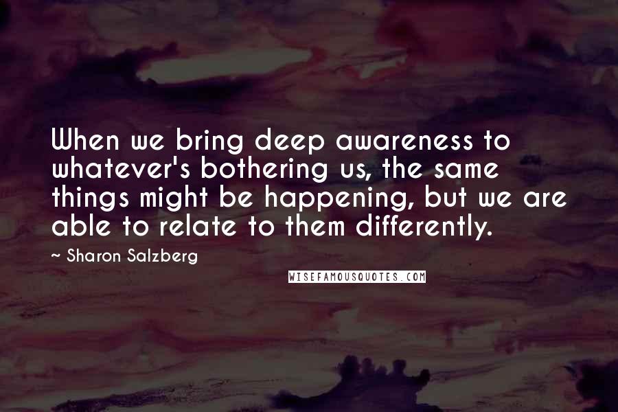 Sharon Salzberg Quotes: When we bring deep awareness to whatever's bothering us, the same things might be happening, but we are able to relate to them differently.