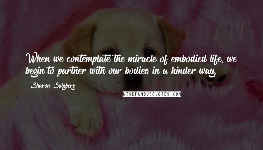 Sharon Salzberg Quotes: When we contemplate the miracle of embodied life, we begin to partner with our bodies in a kinder way.