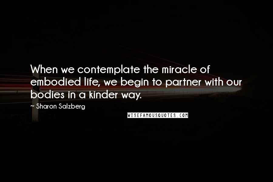 Sharon Salzberg Quotes: When we contemplate the miracle of embodied life, we begin to partner with our bodies in a kinder way.