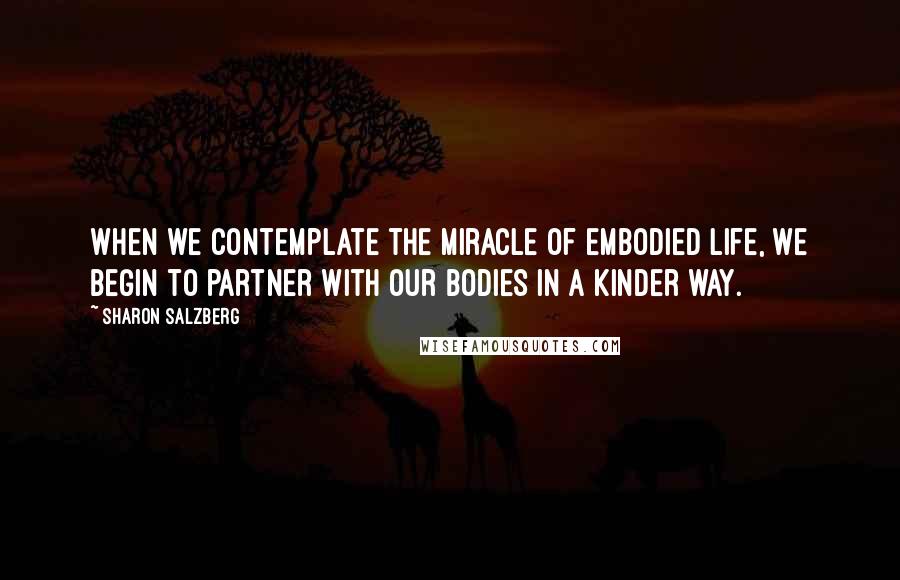 Sharon Salzberg Quotes: When we contemplate the miracle of embodied life, we begin to partner with our bodies in a kinder way.