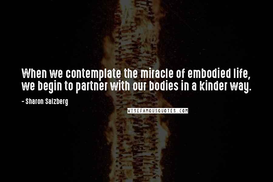 Sharon Salzberg Quotes: When we contemplate the miracle of embodied life, we begin to partner with our bodies in a kinder way.