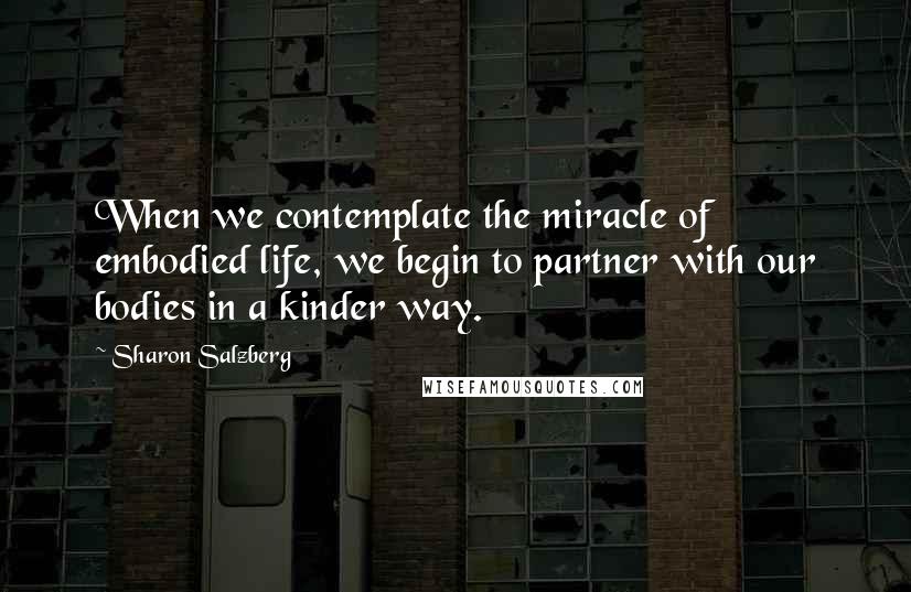 Sharon Salzberg Quotes: When we contemplate the miracle of embodied life, we begin to partner with our bodies in a kinder way.