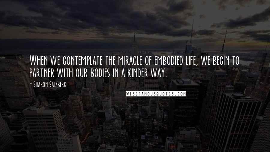 Sharon Salzberg Quotes: When we contemplate the miracle of embodied life, we begin to partner with our bodies in a kinder way.