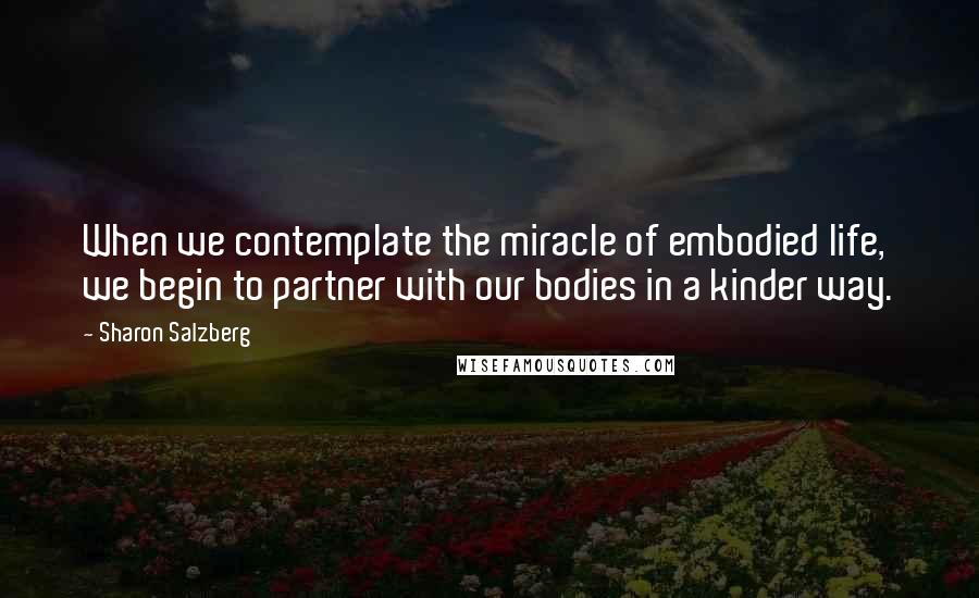 Sharon Salzberg Quotes: When we contemplate the miracle of embodied life, we begin to partner with our bodies in a kinder way.