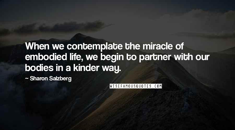 Sharon Salzberg Quotes: When we contemplate the miracle of embodied life, we begin to partner with our bodies in a kinder way.