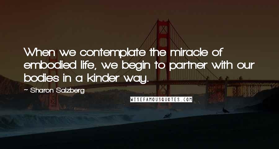 Sharon Salzberg Quotes: When we contemplate the miracle of embodied life, we begin to partner with our bodies in a kinder way.