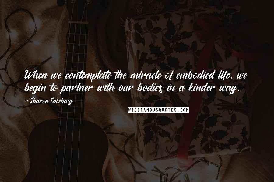 Sharon Salzberg Quotes: When we contemplate the miracle of embodied life, we begin to partner with our bodies in a kinder way.