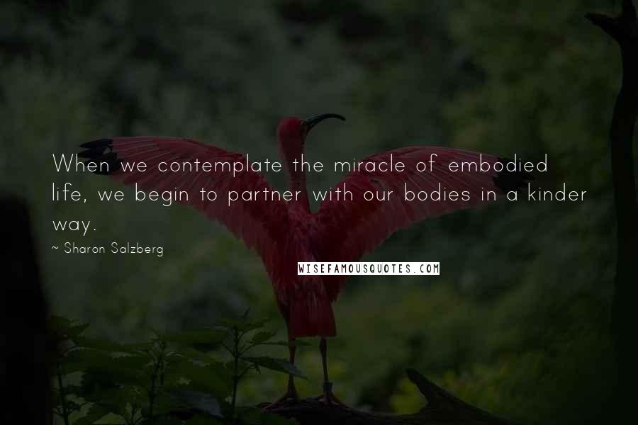 Sharon Salzberg Quotes: When we contemplate the miracle of embodied life, we begin to partner with our bodies in a kinder way.