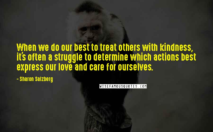 Sharon Salzberg Quotes: When we do our best to treat others with kindness, it's often a struggle to determine which actions best express our love and care for ourselves.