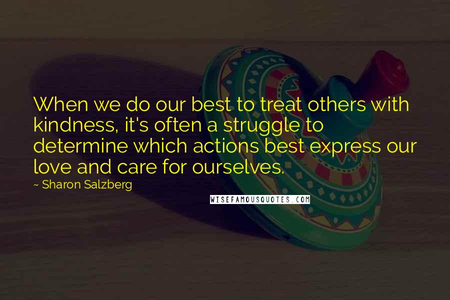 Sharon Salzberg Quotes: When we do our best to treat others with kindness, it's often a struggle to determine which actions best express our love and care for ourselves.