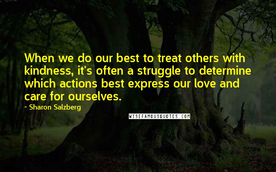 Sharon Salzberg Quotes: When we do our best to treat others with kindness, it's often a struggle to determine which actions best express our love and care for ourselves.