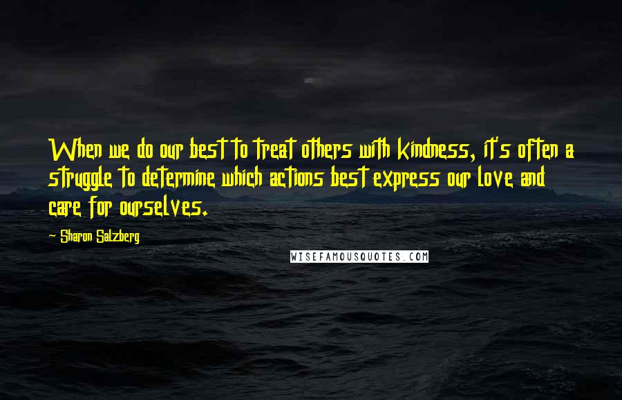 Sharon Salzberg Quotes: When we do our best to treat others with kindness, it's often a struggle to determine which actions best express our love and care for ourselves.