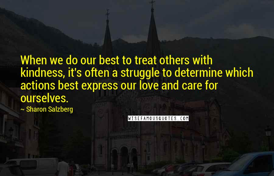 Sharon Salzberg Quotes: When we do our best to treat others with kindness, it's often a struggle to determine which actions best express our love and care for ourselves.