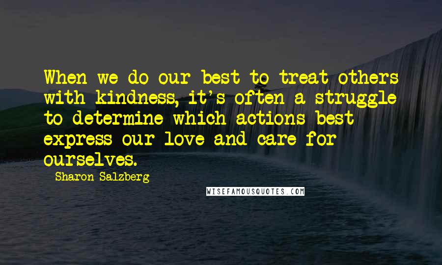 Sharon Salzberg Quotes: When we do our best to treat others with kindness, it's often a struggle to determine which actions best express our love and care for ourselves.