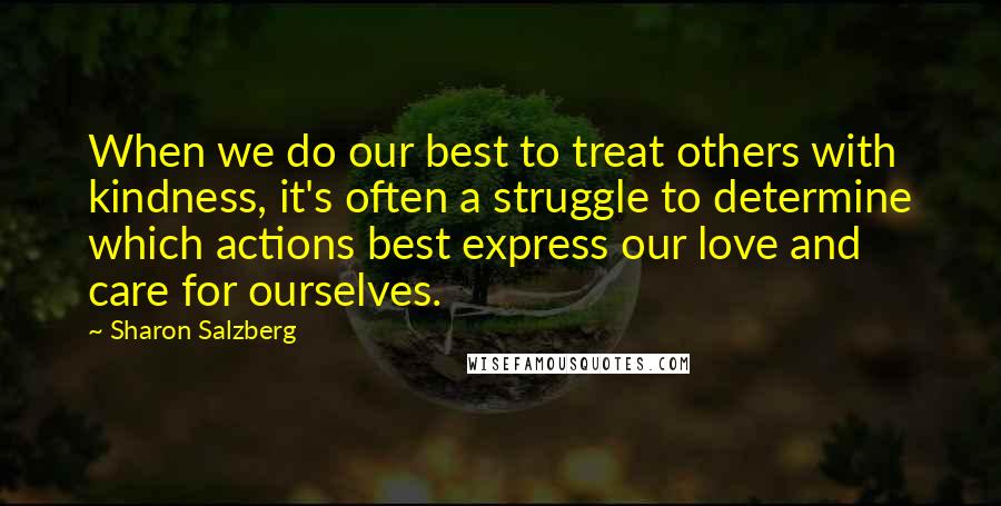 Sharon Salzberg Quotes: When we do our best to treat others with kindness, it's often a struggle to determine which actions best express our love and care for ourselves.