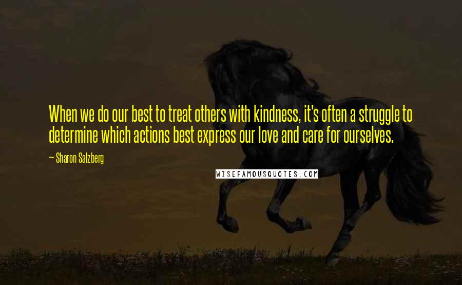 Sharon Salzberg Quotes: When we do our best to treat others with kindness, it's often a struggle to determine which actions best express our love and care for ourselves.