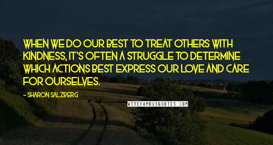 Sharon Salzberg Quotes: When we do our best to treat others with kindness, it's often a struggle to determine which actions best express our love and care for ourselves.