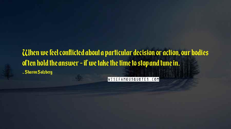 Sharon Salzberg Quotes: When we feel conflicted about a particular decision or action, our bodies often hold the answer - if we take the time to stop and tune in.