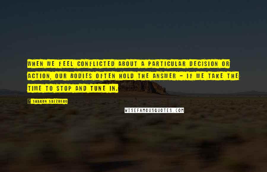 Sharon Salzberg Quotes: When we feel conflicted about a particular decision or action, our bodies often hold the answer - if we take the time to stop and tune in.