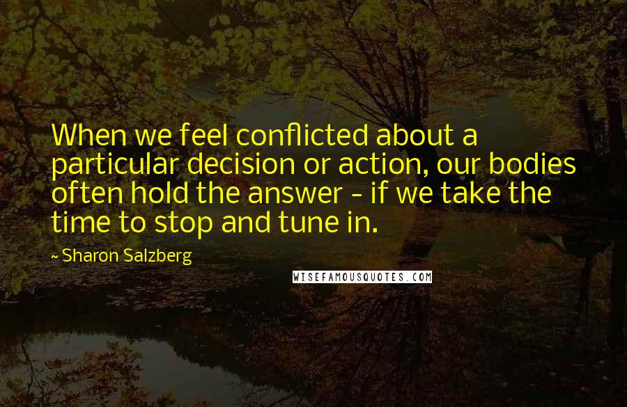 Sharon Salzberg Quotes: When we feel conflicted about a particular decision or action, our bodies often hold the answer - if we take the time to stop and tune in.