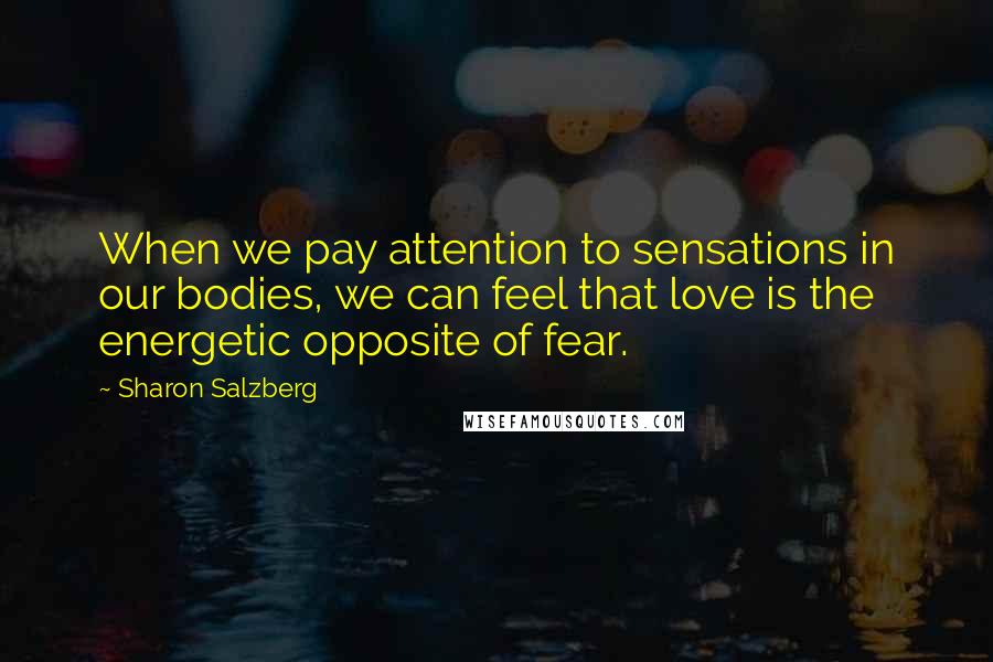 Sharon Salzberg Quotes: When we pay attention to sensations in our bodies, we can feel that love is the energetic opposite of fear.