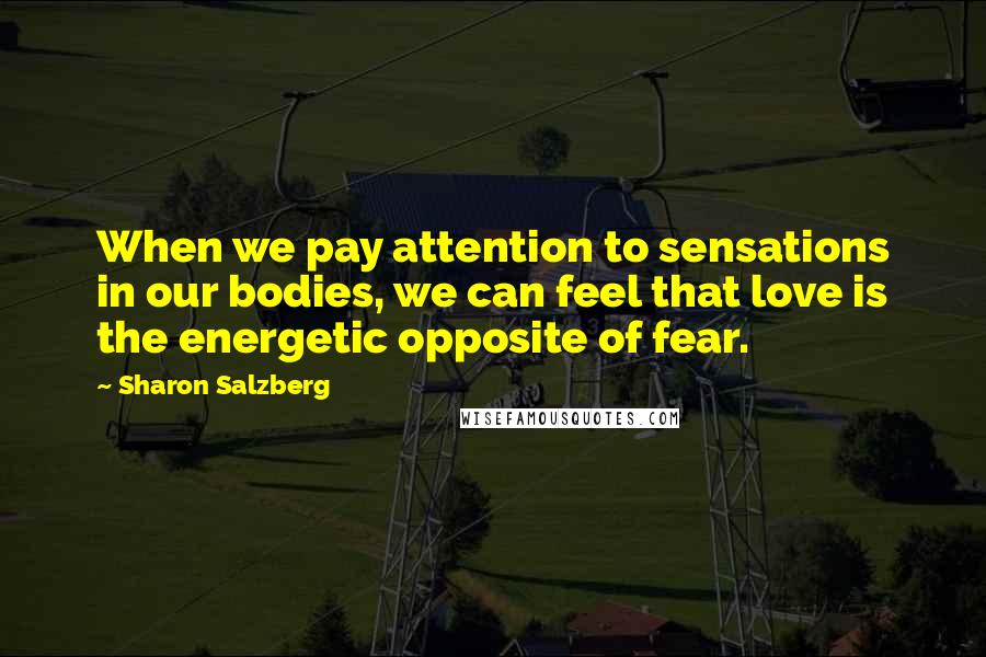 Sharon Salzberg Quotes: When we pay attention to sensations in our bodies, we can feel that love is the energetic opposite of fear.