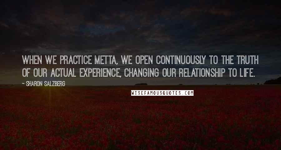 Sharon Salzberg Quotes: When we practice metta, we open continuously to the truth of our actual experience, changing our relationship to life.