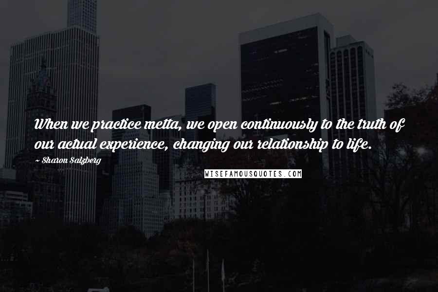 Sharon Salzberg Quotes: When we practice metta, we open continuously to the truth of our actual experience, changing our relationship to life.