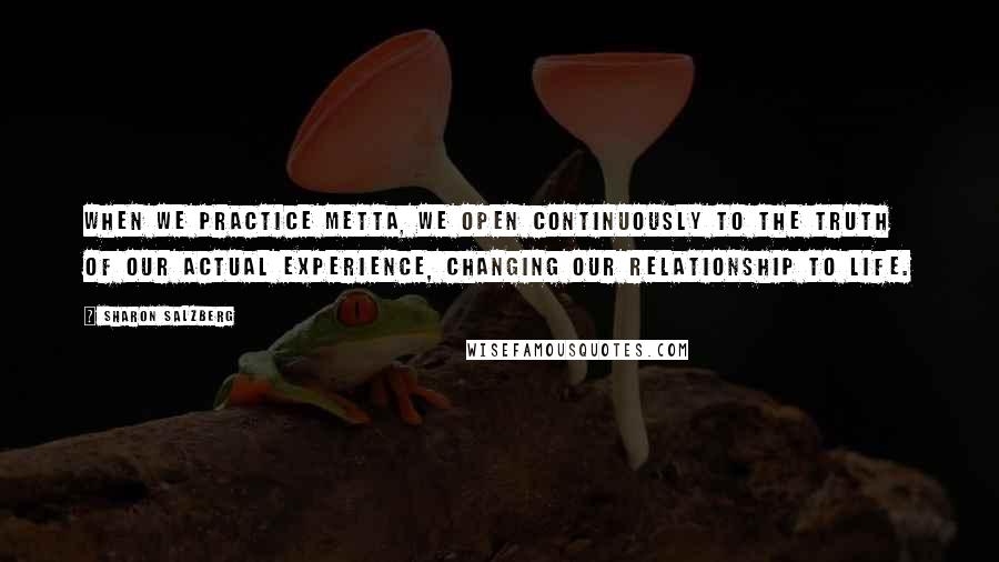 Sharon Salzberg Quotes: When we practice metta, we open continuously to the truth of our actual experience, changing our relationship to life.