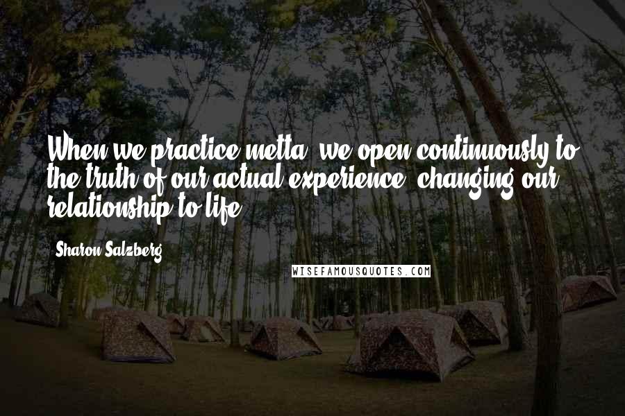 Sharon Salzberg Quotes: When we practice metta, we open continuously to the truth of our actual experience, changing our relationship to life.