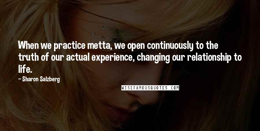 Sharon Salzberg Quotes: When we practice metta, we open continuously to the truth of our actual experience, changing our relationship to life.