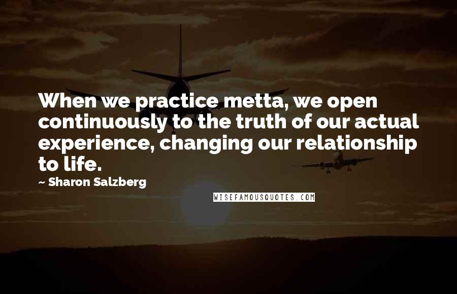 Sharon Salzberg Quotes: When we practice metta, we open continuously to the truth of our actual experience, changing our relationship to life.