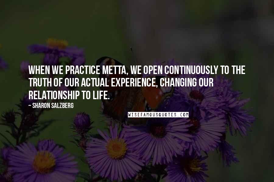 Sharon Salzberg Quotes: When we practice metta, we open continuously to the truth of our actual experience, changing our relationship to life.
