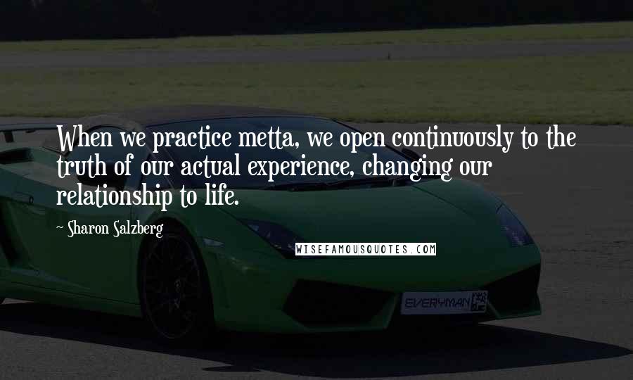 Sharon Salzberg Quotes: When we practice metta, we open continuously to the truth of our actual experience, changing our relationship to life.