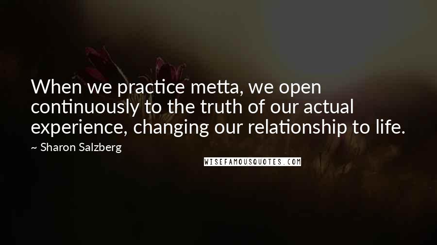 Sharon Salzberg Quotes: When we practice metta, we open continuously to the truth of our actual experience, changing our relationship to life.