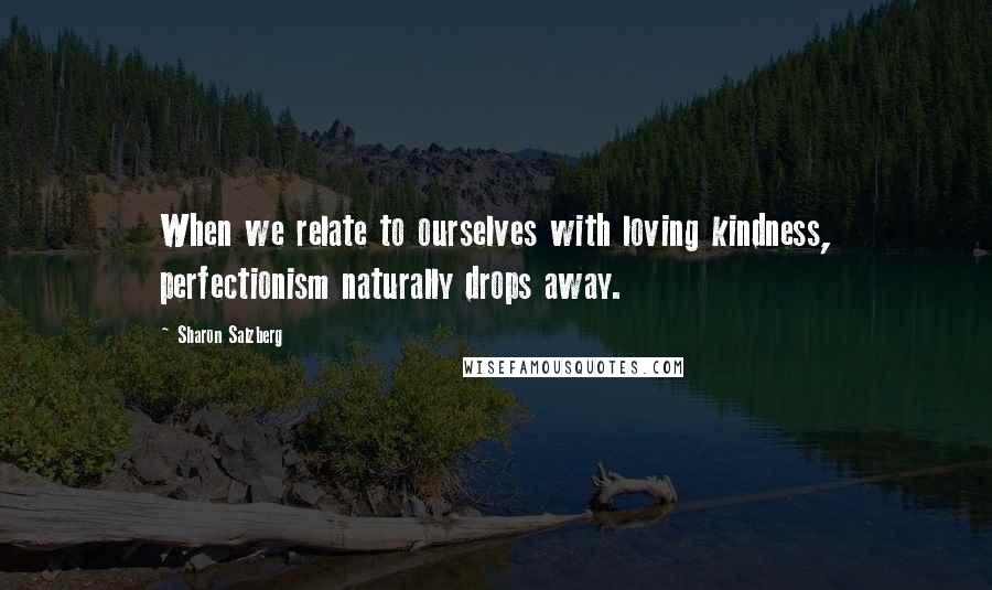 Sharon Salzberg Quotes: When we relate to ourselves with loving kindness, perfectionism naturally drops away.