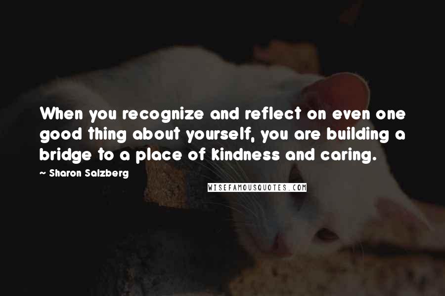 Sharon Salzberg Quotes: When you recognize and reflect on even one good thing about yourself, you are building a bridge to a place of kindness and caring.