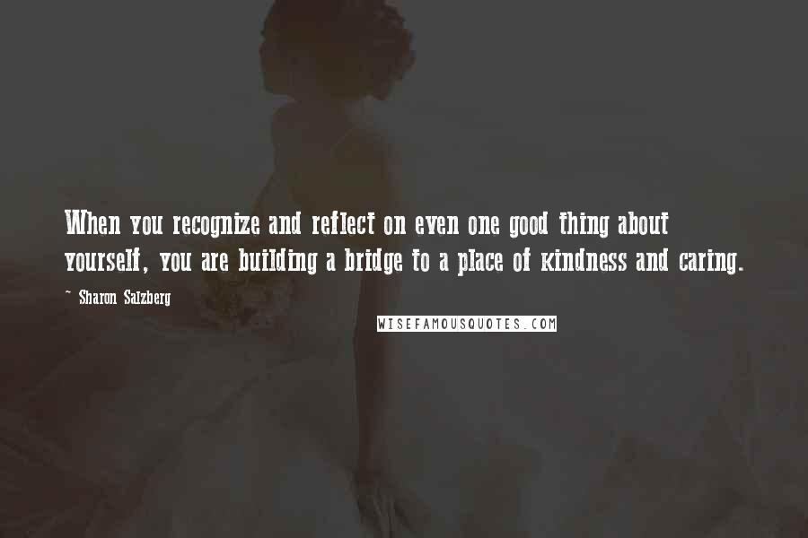 Sharon Salzberg Quotes: When you recognize and reflect on even one good thing about yourself, you are building a bridge to a place of kindness and caring.