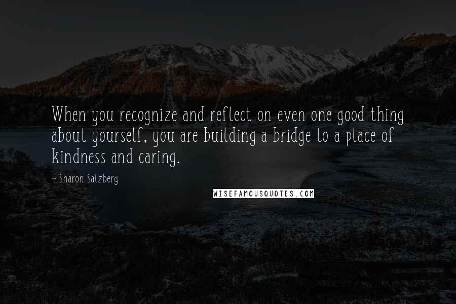 Sharon Salzberg Quotes: When you recognize and reflect on even one good thing about yourself, you are building a bridge to a place of kindness and caring.