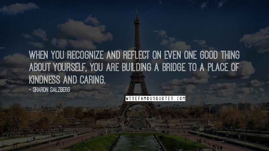 Sharon Salzberg Quotes: When you recognize and reflect on even one good thing about yourself, you are building a bridge to a place of kindness and caring.