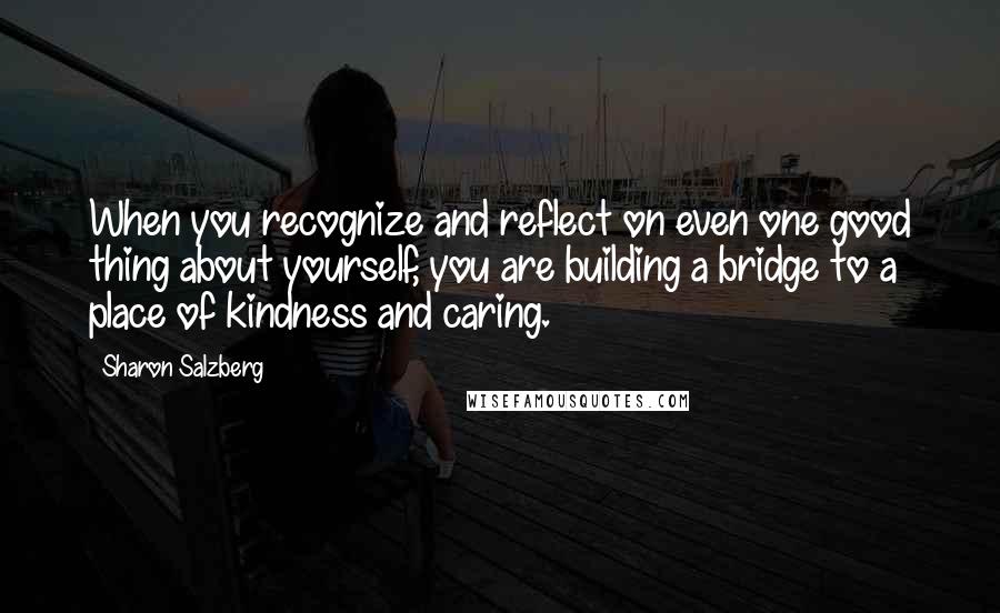 Sharon Salzberg Quotes: When you recognize and reflect on even one good thing about yourself, you are building a bridge to a place of kindness and caring.