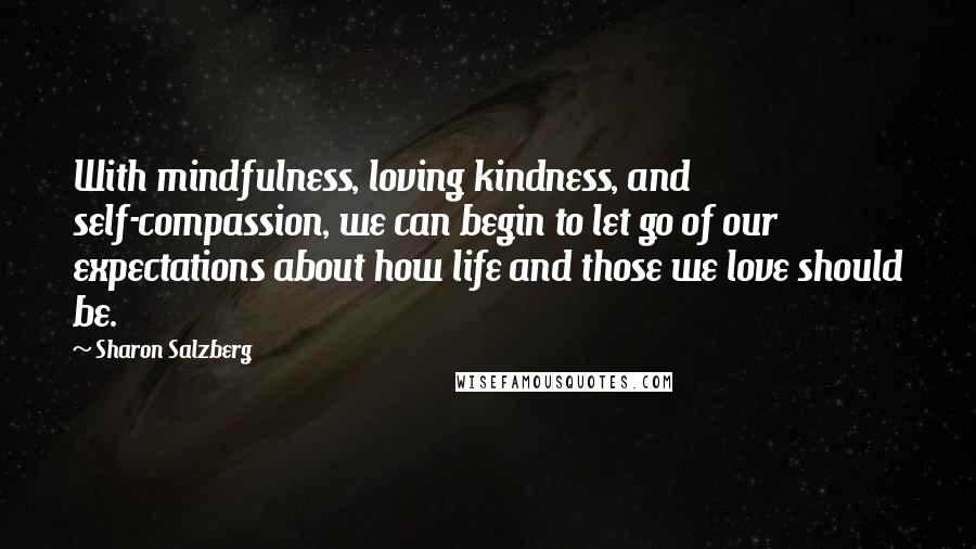Sharon Salzberg Quotes: With mindfulness, loving kindness, and self-compassion, we can begin to let go of our expectations about how life and those we love should be.