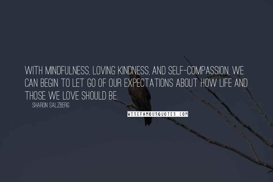 Sharon Salzberg Quotes: With mindfulness, loving kindness, and self-compassion, we can begin to let go of our expectations about how life and those we love should be.