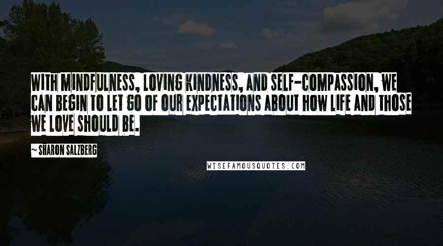Sharon Salzberg Quotes: With mindfulness, loving kindness, and self-compassion, we can begin to let go of our expectations about how life and those we love should be.